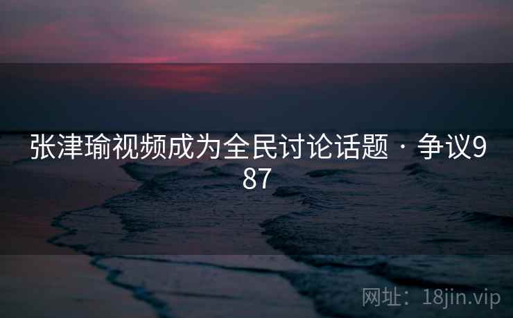 张津瑜视频成为全民讨论话题 · 争议987