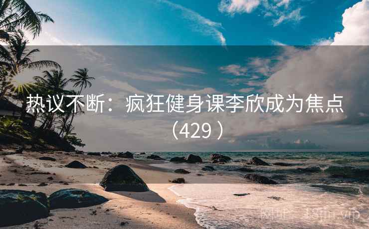 热议不断:疯狂健身课李欣成为焦点(429 )