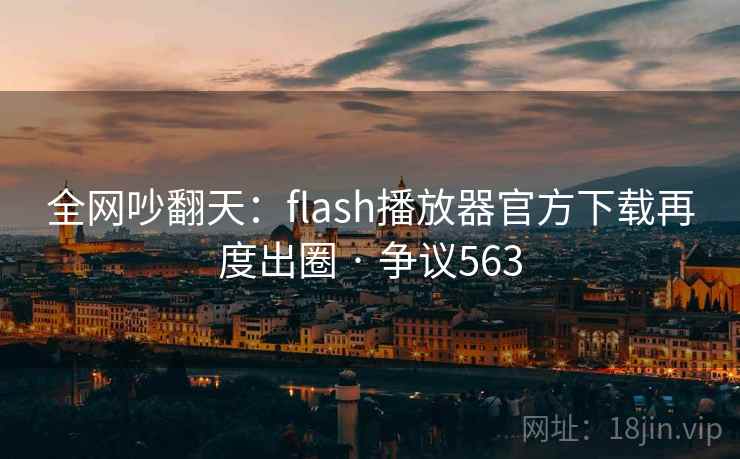 全网吵翻天：flash播放器官方下载再度出圈 · 争议563