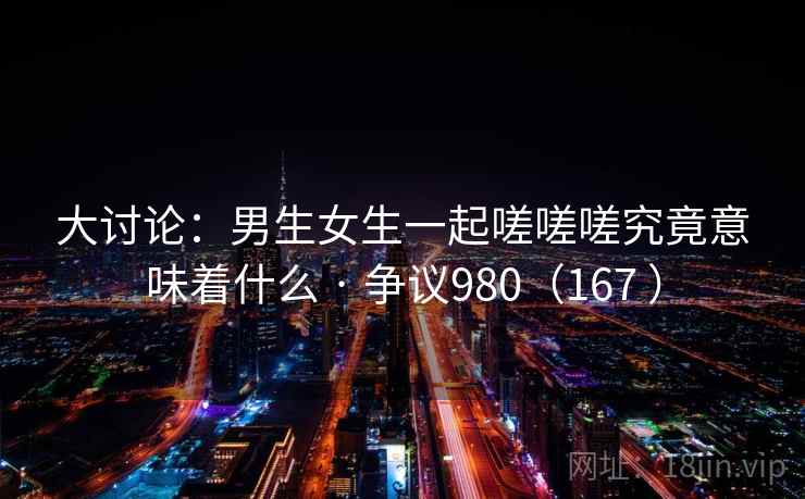 大讨论：男生女生一起嗟嗟嗟究竟意味着什么 · 争议980（167 ）