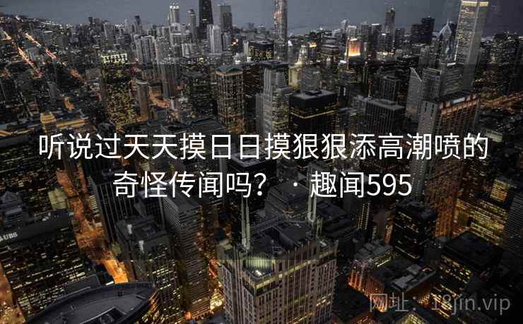 听说过天天摸日日摸狠狠添高潮喷的奇怪传闻吗？ · 趣闻595