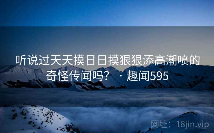 听说过天天摸日日摸狠狠添高潮喷的奇怪传闻吗？ · 趣闻595